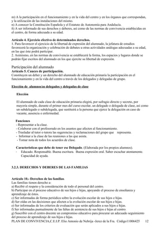 m) A la participación en el funcionamiento y en la vida del centro y en los órganos que correspondan,
y la utilización de las instalaciones del mismo.
n) A conocer la Constitución Española y el Estatuto de Autonomía para Andalucía.
ñ) A ser informado de sus derechos y deberes, así como de las normas de convivencia establecidas en
el centro, de forma adecuada a su edad.

Artículo 4. Ejercicio efectivo de determinados derechos.
1. Para favorecer el ejercicio de la libertad de expresión del alumnado, la jefatura de estudios
favorecerá la organización y celebración de debates u otras actividades análogas adecuadas a su edad,
en las que éste podrá participar.
2. Asimismo, en las normas de convivencia se establecerá la forma, los espacios y lugares donde se
podrán fijar escritos del alumnado en los que ejercite su libertad de expresión.

Participación del alumnado
Artículo 5. Cauces de participación.
Constituyen un deber y un derecho del alumnado de educación primaria la participación en el
funcionamiento y en la vida del centro a través de los delegados y delegadas de grupo.

Elección de alumnos/as delegados y delegadas de clase

   Elección

   El alumnado de cada clase de educación primaria elegirá, por sufragio directo y secreto, por
   mayoría simple, durante el primer mes del curso escolar, un delegado o delegada de clase, así como
   un subdelegado o subdelegada, que sustituirá a la persona que ejerce la delegación en caso de
   vacante, ausencia o enfermedad.

   Funciones
   - Representar a la clase.
   - Colaborar con el profesorado en los asuntos que afecten al funcionamiento.
   - Trasladar al tutor o tutora las sugerencias y reclamaciones del grupo que representa.
   - Informar a la clase de las reuniones a las que asista.
    - Tomar nota de todos los acuerdos de clase.

   Características que debe de tener ese Delegado. (Elaborada por los propios alumnos).
   - Educado. Responsable. Buena escritura. Buena expresión oral. Saber escuchar atentamente.
      Capacidad de ayuda.


3.2.3. DERECHOS Y DEBERES DE LAS FAMILIAS


Artículo 10.- Derechos de las familias.
Las familias tienen derecho a:
a) Recibir el respeto y la consideración de todo el personal del centro.
b) Participar en el proceso educativo de sus hijos e hijas, apoyando el proceso de enseñanza y
aprendizaje de éstos.
c) Ser informadas de forma periódica sobre la evolución escolar de sus hijos e hijas.
d) Ser oídas en las decisiones que afecten a la evolución escolar de sus hijos e hijas.
e) Ser informadas de los criterios de evaluación que serán aplicados a sus hijos e hijas.
f) Ser informadas puntualmente de las faltas de asistencia de sus hijos e hijas al centro.
g) Suscribir con el centro docente un compromiso educativo para procurar un adecuado seguimiento
del proceso de aprendizaje de sus hijos e hijas.
PLAN DE CONVIVENCIA,C.E.I.P. Elio Antonio de Nebrija -Jerez de la Fra. Código11006425            12
 