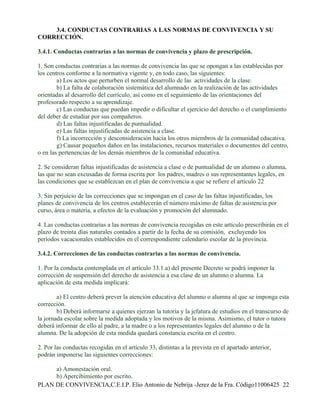3.4. CONDUCTAS CONTRARIAS A LAS NORMAS DE CONVIVENCIA Y SU
CORRECCIÓN.

3.4.1. Conductas contrarias a las normas de convivencia y plazo de prescripción.

1. Son conductas contrarias a las normas de convivencia las que se opongan a las establecidas por
los centros conforme a la normativa vigente y, en todo caso, las siguientes:
        a) Los actos que perturben el normal desarrollo de las actividades de la clase.
        b) La falta de colaboración sistemática del alumnado en la realización de las actividades
orientadas al desarrollo del currículo, así como en el seguimiento de las orientaciones del
profesorado respecto a su aprendizaje.
        c) Las conductas que puedan impedir o dificultar el ejercicio del derecho o el cumplimiento
del deber de estudiar por sus compañeros.
        d) Las faltas injustificadas de puntualidad.
        e) Las faltas injustificadas de asistencia a clase.
        f) La incorrección y desconsideración hacia los otros miembros de la comunidad educativa.
        g) Causar pequeños daños en las instalaciones, recursos materiales o documentos del centro,
o en las pertenencias de los demás miembros de la comunidad educativa.

2. Se consideran faltas injustificadas de asistencia a clase o de puntualidad de un alumno o alumna,
las que no sean excusadas de forma escrita por los padres, madres o sus representantes legales, en
las condiciones que se establezcan en el plan de convivencia a que se refiere el artículo 22

3. Sin perjuicio de las correcciones que se impongan en el caso de las faltas injustificadas, los
planes de convivencia de los centros establecerán el número máximo de faltas de asistencia por
curso, área o materia, a efectos de la evaluación y promoción del alumnado.

4. Las conductas contrarias a las normas de convivencia recogidas en este artículo prescribirán en el
plazo de treinta días naturales contados a partir de la fecha de su comisión, excluyendo los
períodos vacacionales establecidos en el correspondiente calendario escolar de la provincia.

3.4.2. Correcciones de las conductas contrarias a las normas de convivencia.

1. Por la conducta contemplada en el artículo 33.1.a) del presente Decreto se podrá imponer la
corrección de suspensión del derecho de asistencia a esa clase de un alumno o alumna. La
aplicación de esta medida implicará:

        a) El centro deberá prever la atención educativa del alumno o alumna al que se imponga esta
corrección.
        b) Deberá informarse a quienes ejerzan la tutoría y la jefatura de estudios en el transcurso de
la jornada escolar sobre la medida adoptada y los motivos de la misma. Asimismo, el tutor o tutora
deberá informar de ello al padre, a la madre o a los representantes legales del alumno o de la
alumna. De la adopción de esta medida quedará constancia escrita en el centro.

2. Por las conductas recogidas en el artículo 33, distintas a la prevista en el apartado anterior,
podrán imponerse las siguientes correcciones:

     a) Amonestación oral.
     b) Apercibimiento por escrito.
PLAN DE CONVIVENCIA,C.E.I.P. Elio Antonio de Nebrija -Jerez de la Fra. Código11006425 22
 