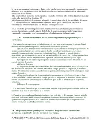 h) Las actuaciones que causen graves daños en las instalaciones, recursos materiales o documentos
del centro, o en las pertenencias de los demás miembros de la comunidad educativa, así como la
sustracción de las mismas.
i) La reiteración en un mismo curso escolar de conductas contrarias a las normas de convivencia del
centro a las que se refiere el artículo 33.
j) Cualquier acto dirigido directamente a impedir el normal desarrollo de las actividades del centro.
k) El incumplimiento de las correcciones impuestas, salvo que la comisión de convivencia
considere que este incumplimiento sea debido a causas justificadas.

2. Las conductas gravemente perjudiciales para la convivencia en el centro prescribirán a los
sesenta días naturales contados a partir de la fecha de su comisión, excluyendo los periodos
vacacionales establecidos en el correspondiente calendario escolar de la provincia.

       3.5.2. Medidas disciplinarias por las conductas gravemente perjudiciales para la
convivencia.

1. Por las conductas gravemente perjudiciales para la convivencia recogidas en el artículo 36 del
presente Decreto, podrán imponerse las siguientes medidas disciplinarias:
        a) Realización de tareas fuera del horario lectivo que contribuyan a la mejora y desarrollo de
las actividades del centro, así como a reparar el daño causado en las instalaciones, recursos
materiales o documentos del mismo, sin perjuicio del deber de asumir el importe de otras
reparaciones que hubieran de efectuarse por los hechos objeto de corrección y de la responsabilidad
civil de sus padres, madres o representantes legales en los términos previstos por las leyes.
        b) Suspensión del derecho a participar en las actividades extraescolares del centro por un
período máximo de un mes.
        c) Cambio de grupo.
        d) Suspensión del derecho de asistencia a determinadas clases durante un período superior a
tres días lectivos e inferior a dos semanas. Durante el tiempo que dure la suspensión, el alumno o
alumna deberá realizar las actividades formativas que se determinen para evitar la interrupción en el
proceso formativo.
        e) Suspensión del derecho de asistencia al centro durante un período superior a tres días
lectivos e inferior a un mes. Durante el tiempo que dure la suspensión, el alumno o alumna deberá
realizar las actividades formativas que se determinen para evitar la interrupción de su proceso
formativo.
        f) Cambio de centro docente.

2. Las actividades formativas que se establecen en las letras d) y e) del apartado anterior podrán ser
realizadas en el aula de convivencia si la hubiere.

3. Cuando se imponga la medida disciplinaria prevista en la letra e) del apartado 1 de este artículo,
el director o directora podrá levantar la suspensión de su derecho de asistencia al centro antes del
agotamiento del plazo previsto en la corrección, previa constatación de que se ha producido un
cambio positivo en la actitud del alumno o alumna



3.5.3. Órgano competente para imponer las medidas disciplinarias de las conductas
gravemente perjudiciales para las normas de convivencia.

PLAN DE CONVIVENCIA,C.E.I.P. Elio Antonio de Nebrija -Jerez de la Fra. Código11006425 24
 