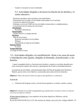 -   Cuando se incorpore un nuevo alumnado.

       5.2. Actividades dirigidas a favorecer la relación de las familias y el
       centro educativo.
    - Reuniones periódicas tanto generales como individuales.
    - Participación de los padres en actividades relacionadas con el currículo.
    - Conocer los objetivos del curso.
    - Participar a través del AMPA de las actividades extraescolares y complementarias.
    - Conocimiento de las normas de convivencia.
    Metodología.
    - Reuniones informativas.
    Responsables
    - Equipo Directivo y Equipo docente.
    Recursos
    - Plan de convivencia
    - Reuniones periódicas con los padres.
    - Diálogos.
    - Participación en todas las actividades.
Espacios físicos.
    - El centro
Temporalización.
A lo largo de todo el curso.


 5.3. Actividades dirigidas a la sensibilización frente a los casos de acoso
e intimidación entre iguales, dirigidas al alumnado, al profesorado y a las
familias.
   Lograr la igualdad efectiva y funcional entre hombres y mujeres es una labor deseable pero
  cuya consecución requiere del concurso y participación de la toda la comunidad educativa.

  La propuesta de actividades, contextualizadas dentro del Plan de Igualdad entre Hombres y
  Mujeres, gira en torno a tres objetivos, secuenciados para cada uno de los trimestres:

Objetivo 1: Hacer de nuestro Centro un espacio más igualitario y coeducativo

A través de:

   •   Utilización del lenguaje escrito y oral de forma equitativa: en rótulos, carteles, cuentos.



Objetivo 2: Estudiar las posibles desigualdades que puedan darse en nuestro centro en relación
con el uso de espacios comunes.

Se hará especial énfasis en: el uso equitativo de las pistas deportivas, biblioteca, sala de
ordenadores…
PLAN DE CONVIVENCIA,C.E.I.P. Elio Antonio de Nebrija -Jerez de la Fra. Código11006425 30
 
