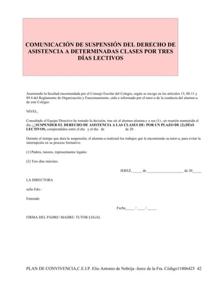 COMUNICACIÓN DE SUSPENSIÓN DEL DERECHO DE
 ASISTENCIA A DETERMINADAS CLASES POR TRES
                DÍAS LECTIVOS




Asumiendo la facultad encomendada por el Consejo Escolar del Colegio, según se recoge en los artículos 13, 88.11 y
89.4 del Reglamento de Organización y Funcionamiento, oído e informado por el tutor-a de la conducta del alumno-a
de este Colegio:

NIVEL

Consultado el Equipo Directivo he tomado la decisión, tras oír al alumno-alumna y a sus (1) , en reunión mantenida el
día / / SUSPENDER EL DERECHO DE ASISTENCIA A LAS CLASES DE: POR UN PLAZO DE (2) DÍAS
LECTIVOS, comprendidos entre el día y el día de                     de 20 .

Durante el tiempo que dura la suspensión, el alumno-a realizará los trabajos que le encomiende su tutor-a, para evitar la
interrupción en su proceso formativo.

(1) Padres, tutores, representantes legales

(2) Tres días máximo.

                                                                 JEREZ, _____ de ____________________ de 20_____

LA DIRECTORA

sello Fdo.-

Enterado

                                                              Fecha_____ / ____ / _____

FIRMA DEL PADRE/ MADRE/ TUTOR LEGAL




PLAN DE CONVIVENCIA,C.E.I.P. Elio Antonio de Nebrija -Jerez de la Fra. Código11006425 42
 