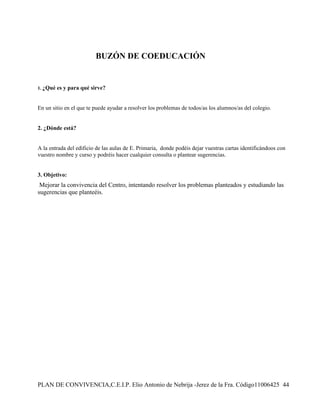BUZÓN DE COEDUCACIÓN


1. ¿Qué   es y para qué sirve?


En un sitio en el que te puede ayudar a resolver los problemas de todos/as los alumnos/as del colegio.


2. ¿Dónde está?


A la entrada del edificio de las aulas de E. Primaria, donde podéis dejar vuestras cartas identificándoos con
vuestro nombre y curso y podréis hacer cualquier consulta o plantear sugerencias.


3. Objetivo:
 Mejorar la convivencia del Centro, intentando resolver los problemas planteados y estudiando las
sugerencias que planteéis.




PLAN DE CONVIVENCIA,C.E.I.P. Elio Antonio de Nebrija -Jerez de la Fra. Código11006425 44
 