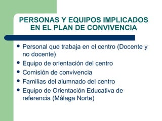 PERSONAS Y EQUIPOS IMPLICADOS
EN EL PLAN DE CONVIVENCIA
 Personal

que trabaja en el centro (Docente y
no docente)
 Equipo de orientación del centro
 Comisión de convivencia
 Familias del alumnado del centro
 Equipo de Orientación Educativa de
referencia (Málaga Norte)

 