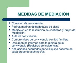 MEDIDAS DE MEDIACIÓN








Comisión de convivencia
Padres/madres delegados/as de clase
Mediación en la resolución de conflictos (Equipo de
mediación)
Aula de convivencia
Compromisos de convivencia con las familias
Documentos internos para la mejora de la
convivencia (Registros de incidencias)
Actuaciones acordadas por el Equipo docente de
cada grupo de alumnos/as.

 