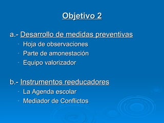 Objetivo 2 a.-  Desarrollo de medidas preventivas Hoja de observaciones Parte de amonestación Equipo valorizador b.-  Instrumentos reeducadores La Agenda escolar Mediador de Conflictos 