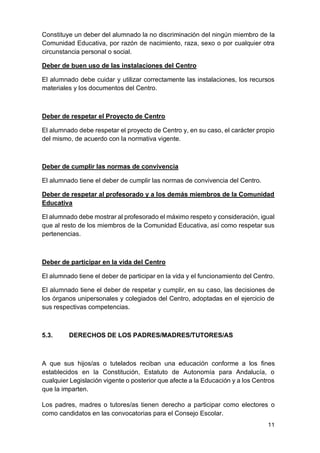 11
Constituye un deber del alumnado la no discriminación del ningún miembro de la
Comunidad Educativa, por razón de nacimiento, raza, sexo o por cualquier otra
circunstancia personal o social.
Deber de buen uso de las instalaciones del Centro
El alumnado debe cuidar y utilizar correctamente las instalaciones, los recursos
materiales y los documentos del Centro.
Deber de respetar el Proyecto de Centro
El alumnado debe respetar el proyecto de Centro y, en su caso, el carácter propio
del mismo, de acuerdo con la normativa vigente.
Deber de cumplir las normas de convivencia
El alumnado tiene el deber de cumplir las normas de convivencia del Centro.
Deber de respetar al profesorado y a los demás miembros de la Comunidad
Educativa
El alumnado debe mostrar al profesorado el máximo respeto y consideración, igual
que al resto de los miembros de la Comunidad Educativa, así como respetar sus
pertenencias.
Deber de participar en la vida del Centro
El alumnado tiene el deber de participar en la vida y el funcionamiento del Centro.
El alumnado tiene el deber de respetar y cumplir, en su caso, las decisiones de
los órganos unipersonales y colegiados del Centro, adoptadas en el ejercicio de
sus respectivas competencias.
5.3. DERECHOS DE LOS PADRES/MADRES/TUTORES/AS
A que sus hijos/as o tutelados reciban una educación conforme a los fines
establecidos en la Constitución, Estatuto de Autonomía para Andalucía, o
cualquier Legislación vigente o posterior que afecte a la Educación y a los Centros
que la imparten.
Los padres, madres o tutores/as tienen derecho a participar como electores o
como candidatos en las convocatorias para el Consejo Escolar.
 