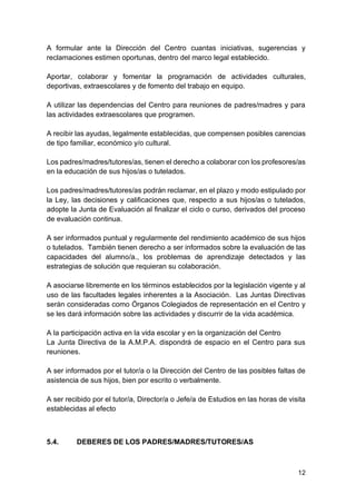 12
A formular ante la Dirección del Centro cuantas iniciativas, sugerencias y
reclamaciones estimen oportunas, dentro del marco legal establecido.
Aportar, colaborar y fomentar la programación de actividades culturales,
deportivas, extraescolares y de fomento del trabajo en equipo.
A utilizar las dependencias del Centro para reuniones de padres/madres y para
las actividades extraescolares que programen.
A recibir las ayudas, legalmente establecidas, que compensen posibles carencias
de tipo familiar, económico y/o cultural.
Los padres/madres/tutores/as, tienen el derecho a colaborar con los profesores/as
en la educación de sus hijos/as o tutelados.
Los padres/madres/tutores/as podrán reclamar, en el plazo y modo estipulado por
la Ley, las decisiones y calificaciones que, respecto a sus hijos/as o tutelados,
adopte la Junta de Evaluación al finalizar el ciclo o curso, derivados del proceso
de evaluación continua.
A ser informados puntual y regularmente del rendimiento académico de sus hijos
o tutelados. También tienen derecho a ser informados sobre la evaluación de las
capacidades del alumno/a., los problemas de aprendizaje detectados y las
estrategias de solución que requieran su colaboración.
A asociarse libremente en los términos establecidos por la legislación vigente y al
uso de las facultades legales inherentes a la Asociación. Las Juntas Directivas
serán consideradas como Órganos Colegiados de representación en el Centro y
se les dará información sobre las actividades y discurrir de la vida académica.
A la participación activa en la vida escolar y en la organización del Centro
La Junta Directiva de la A.M.P.A. dispondrá de espacio en el Centro para sus
reuniones.
A ser informados por el tutor/a o la Dirección del Centro de las posibles faltas de
asistencia de sus hijos, bien por escrito o verbalmente.
A ser recibido por el tutor/a, Director/a o Jefe/a de Estudios en las horas de visita
establecidas al efecto
5.4. DEBERES DE LOS PADRES/MADRES/TUTORES/AS
 