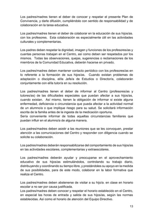 13
Los padres/madres tienen el deber de conocer y respetar el presente Plan de
Convivencia, y darle difusión, cumpliéndolo con sentido de responsabilidad y de
colaboración en la tarea educativa.
Los padres/madres tienen el deber de colaborar en la educación de sus hijos/as.
con los profesores. Esta colaboración es especialmente útil en las actividades
culturales y complementarias.
Los padres deben respetar la dignidad, imagen y funciones de los profesores/as y
cuantas personas trabajan en el Centro, así como deben ser respetados por los
mismos. Todas las observaciones, quejas, sugerencias o reclamaciones de los
miembros de la Comunidad Educativa, deberán hacerse en privado.
Los padres/madres deben mantener contacto periódico con los profesores/as en
lo referente a la formación de sus hijos/as. Cuando existan problemas de
adaptación o disciplina, el/la Jefe/a de Estudios o Director/a, colaborarán
conjuntamente con el/la tutor/a en su resolución.
Los padres/madres tienen el deber de informar al Centro (profesores/as y
tutores/as) de las dificultades especiales que puedan afectar a sus hijos/as,
cuando existan. Así mismo, tienen la obligación de informar si existe alguna
enfermedad, deficiencia o circunstancia que pueda afectar a la actividad normal
de un alumno/a o que implique riesgo para su salud. Se solicitará información
escrita de la familia antes de la ingesta de la medicación oportuna.
Sería conveniente informar de todas aquellas circunstancias familiares que
puedan influir en el alumno/a de alguna manera.
Los padres/madres deben asistir a las reuniones que se les convoquen, prestar
atención a las comunicaciones del Centro y responder con diligencia cuando se
solicite su colaboración.
Los padres/madres deberán responsabilizarse del comportamiento de sus hijos/as
en las actividades escolares, complementarias y extraescolares.
Los padres/madres deberán ayudar y preocuparse en el aprovechamiento
educativo de sus hijos/as estimulándolos, controlando su trabajo diario,
distribuyendo y coordinando su tiempo libre, y prestándoles su apoyo en la medida
de sus posibilidades, para de este modo, colaborar en la labor formativa que
realiza el Centro.
Los padres/madres deben abstenerse de visitar a su hijo/a. en clase en horario
escolar a no ser por causa justificada.
Los padres/madres deben conocer y respetar el horario establecido en el Centro,
en especial las horas de entrada y salida de sus hijos/as, según las normas
establecidas. Así como el horario de atención del Equipo Directivo.
 