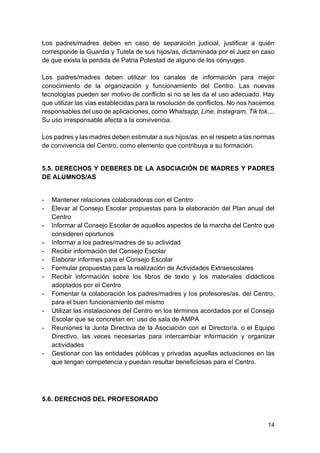 14
Los padres/madres deben en caso de separación judicial, justificar a quién
corresponde la Guardia y Tutela de sus hijos/as, dictaminada por el Juez en caso
de que exista la perdida de Patria Potestad de alguno de los cónyuges.
Los padres/madres deben utilizar los canales de información para mejor
conocimiento de la organización y funcionamiento del Centro. Las nuevas
tecnologías pueden ser motivo de conflicto si no se les da el uso adecuado. Hay
que utilizar las vías establecidas para la resolución de conflictos. No nos hacemos
responsables del uso de aplicaciones, como Whatsapp, Line, Instagram, Tik tok....
Su uso irresponsable afecta a la convivencia.
Los padres y las madres deben estimular a sus hijos/as. en el respeto a las normas
de convivencia del Centro, como elemento que contribuya a su formación.
5.5. DERECHOS Y DEBERES DE LA ASOCIACIÓN DE MADRES Y PADRES
DE ALUMNOS/AS
- Mantener relaciones colaboradoras con el Centro
- Elevar al Consejo Escolar propuestas para la elaboración del Plan anual del
Centro
- Informar al Consejo Escolar de aquellos aspectos de la marcha del Centro que
consideren oportunos
- Informar a los padres/madres de su actividad
- Recibir información del Consejo Escolar
- Elaborar informes para el Consejo Escolar
- Formular propuestas para la realización de Actividades Extraescolares
- Recibir información sobre los libros de texto y los materiales didácticos
adoptados por el Centro
- Fomentar la colaboración los padres/madres y los profesores/as. del Centro,
para el buen funcionamiento del mismo
- Utilizar las instalaciones del Centro en los términos acordados por el Consejo
Escolar que se concretan en: uso de sala de AMPA
- Reuniones la Junta Directiva de la Asociación con el Director/a. o el Equipo
Directivo, las veces necesarias para intercambiar información y organizar
actividades
- Gestionar con las entidades públicas y privadas aquellas actuaciones en las
que tengan competencia y puedan resultar beneficiosas para el Centro.
5.6. DERECHOS DEL PROFESORADO
 