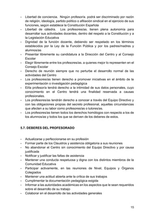 15
- Libertad de conciencia. Ningún profesor/a. podrá ser discriminado por razón
de religión, ideología, partido político o afiliación sindical en el ejercicio de sus
funciones, según establece la Constitución Española
- Libertad de cátedra. Los profesores/as. tienen plena autonomía para
desarrollar sus actividades docentes, dentro del respeto a la Constitución y a
la Legislación Educativa
- Dignidad de la función docente, debiendo ser respetado en los términos
establecidos por la Ley de la Función Pública y por los padres/madres y
alumnos/as
- Presentar libremente su candidatura a la Dirección del Centro y al Consejo
Escolar
- Elegir libremente entre los profesores/as. a quienes mejor lo representen en el
Consejo Escolar
- Derecho de reunión siempre que no perturbe el desarrollo normal de las
actividades del Centro
- Los profesores/as tienen derecho a promover iniciativas en el ámbito de la
experimentación o investigación pedagógica
- El/la profesor/a tendrá derecho a la intimidad de sus datos personales, cuyo
conocimiento en el Centro tendrá una finalidad reservada a causas
profesionales.
- Los profesores/as tendrán derecho a conocer a través del Equipo Directivo y
con las obligaciones propias del secreto profesional, aquellas circunstancias
que afecten a su labor como profesores/as o tutores/as.
- Los profesores/as tienen todos los derechos homólogos con respecto a los de
los alumnos/as y todos los que se deriven de los deberes de estos.
5.7. DEBERES DEL PROFESORADO
- Actualizarse y perfeccionarse en su profesión
- Formar parte de los Claustros y asistencia obligatoria a sus reuniones
- No abandonar el Centro sin conocimiento del Equipo Directivo y por causa
justificada
- Notificar y justificar las faltas de asistencia
- Mantener una conducta respetuosa y digna con los distintos miembros de la
Comunidad Educativa
- Participar activamente, en las reuniones de Nivel, Equipos y Órganos
Colegiados
- Mantener una actitud abierta ante la crítica de sus trabajos
- Cumplimentar la documentación pedagógica exigida
- Informar a las autoridades académicas en los aspectos que le sean requeridos
sobre el desarrollo de su trabajo
- Colaborar en el desarrollo de las actividades generales
 
