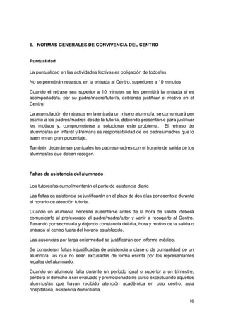 16
6. NORMAS GENERALES DE CONVIVENCIA DEL CENTRO
Puntualidad
La puntualidad en las actividades lectivas es obligación de todos/as
No se permitirán retrasos, en la entrada al Centro, superiores a 10 minutos
Cuando el retraso sea superior a 10 minutos se les permitirá la entrada si es
acompañado/a. por su padre/madre/tutor/a, debiendo justificar el motivo en el
Centro.
La acumulación de retrasos en la entrada un mismo alumno/a, se comunicará por
escrito a los padres/madres desde la tutoría, debiendo presentarse para justificar
los motivos y, comprometerse a solucionar este problema. El retraso de
alumnos/as en Infantil y Primaria es responsabilidad de los padres/madres que lo
traen en un gran porcentaje.
También deberán ser puntuales los padres/madres con el horario de salida de los
alumnos/as que deben recoger.
Faltas de asistencia del alumnado
Los tutores/as cumplimentarán el parte de asistencia diario
Las faltas de asistencia se justificarán en el plazo de dos días por escrito o durante
el horario de atención tutorial.
Cuando un alumno/a necesite ausentarse antes de la hora de salida, deberá
comunicarlo al profesorado el padre/madre/tutor y venir a recogerlo al Centro.
Pasando por secretaría y dejando constancia del día, hora y motivo de la salida o
entrada al centro fuera del horario establecido.
Las ausencias por larga enfermedad se justificarán con informe médico.
Se consideran faltas injustificadas de asistencia a clase o de puntualidad de un
alumno/a, las que no sean excusadas de forma escrita por los representantes
legales del alumnado.
Cuando un alumno/a falta durante un período igual o superior a un trimestre,
perderá el derecho a ser evaluado y promocionado de curso exceptuando aquellos
alumnos/as que hayan recibido atención académica en otro centro, aula
hospitalaria, asistencia domiciliaria…
 