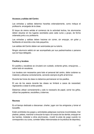 17
Accesos y salidas del Centro
Las entradas y salidas debemos hacerlas ordenadamente, como indique el
profesor/a. encargada de la clase.
El toque de sirena señala el comienzo de la actividad lectiva, los alumnos/as
deben situarse en los lugares acordados para cada curso y grupo, de forma
ordenada junto a su profesor/a.
Las entradas y salidas deben hacerse sin correr, sin empujar, sin gritar y
facilitando el recorrido a los más pequeños.
Las salidas del Centro deben ser autorizadas por su tutor/a.
Ningún alumno/a saldrá sin ser acompañado por sus padres/madres o persona
que se haya delegado.
Pasillos y lavabos
En pasillos y escaleras se circulará con cuidado, evitando gritos, empujones, ...
sobre todo en escaleras.
Los lavabos son necesarios para todo el personal del centro, debe cuidarse su
material y utilizarse correctamente, cerrando siempre el grifo al terminar.
Durante las horas de clase no debemos permanecer en los pasillos.
El uso de los aseos durante las clases se limitará a casos de necesidad;
regresando a clase lo antes posible.
Debemos utilizar correctamente y solo lo necesario de papel, cerrar los grifos,
utilizar las papeleras, escobillas y cisternas.
Recreos
Es el tiempo dedicado a descansar, charlar, jugar con los amigos/as y tomar el
bocadillo.
Están prohibidos los juegos y actividades peligrosas (carreras incontroladas, tirar
piedras, peleas, manchar o ensuciar la ropa o el cuerpo de los demás, empujar en
las fuentes, molestar a otros alumnos/as., invadir la pista de juego cuando no
corresponde a su curso, cometer faltas intencionadas en la práctica de deportes).
 