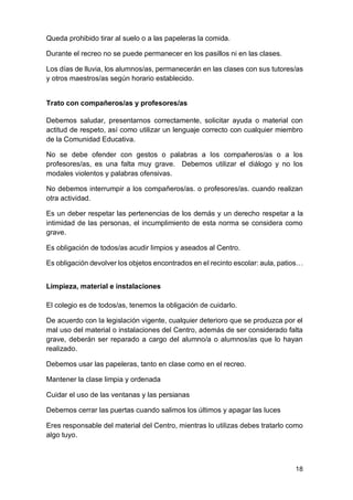 18
Queda prohibido tirar al suelo o a las papeleras la comida.
Durante el recreo no se puede permanecer en los pasillos ni en las clases.
Los días de lluvia, los alumnos/as, permanecerán en las clases con sus tutores/as
y otros maestros/as según horario establecido.
Trato con compañeros/as y profesores/as
Debemos saludar, presentarnos correctamente, solicitar ayuda o material con
actitud de respeto, así como utilizar un lenguaje correcto con cualquier miembro
de la Comunidad Educativa.
No se debe ofender con gestos o palabras a los compañeros/as o a los
profesores/as, es una falta muy grave. Debemos utilizar el diálogo y no los
modales violentos y palabras ofensivas.
No debemos interrumpir a los compañeros/as. o profesores/as. cuando realizan
otra actividad.
Es un deber respetar las pertenencias de los demás y un derecho respetar a la
intimidad de las personas, el incumplimiento de esta norma se considera como
grave.
Es obligación de todos/as acudir limpios y aseados al Centro.
Es obligación devolver los objetos encontrados en el recinto escolar: aula, patios…
Limpieza, material e instalaciones
El colegio es de todos/as, tenemos la obligación de cuidarlo.
De acuerdo con la legislación vigente, cualquier deterioro que se produzca por el
mal uso del material o instalaciones del Centro, además de ser considerado falta
grave, deberán ser reparado a cargo del alumno/a o alumnos/as que lo hayan
realizado.
Debemos usar las papeleras, tanto en clase como en el recreo.
Mantener la clase limpia y ordenada
Cuidar el uso de las ventanas y las persianas
Debemos cerrar las puertas cuando salimos los últimos y apagar las luces
Eres responsable del material del Centro, mientras lo utilizas debes tratarlo como
algo tuyo.
 