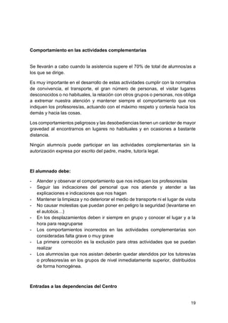 19
Comportamiento en las actividades complementarias
Se llevarán a cabo cuando la asistencia supere el 70% de total de alumnos/as a
los que se dirige.
Es muy importante en el desarrollo de estas actividades cumplir con la normativa
de convivencia, el transporte, el gran número de personas, el visitar lugares
desconocidos o no habituales, la relación con otros grupos o personas, nos obliga
a extremar nuestra atención y mantener siempre el comportamiento que nos
indiquen los profesores/as, actuando con el máximo respeto y cortesía hacia los
demás y hacia las cosas.
Los comportamientos peligrosos y las desobediencias tienen un carácter de mayor
gravedad al encontrarnos en lugares no habituales y en ocasiones a bastante
distancia.
Ningún alumno/a puede participar en las actividades complementarias sin la
autorización expresa por escrito del padre, madre, tutor/a legal.
El alumnado debe:
- Atender y observar el comportamiento que nos indiquen los profesores/as
- Seguir las indicaciones del personal que nos atiende y atender a las
explicaciones e indicaciones que nos hagan
- Mantener la limpieza y no deteriorar el medio de transporte ni el lugar de visita
- No causar molestias que puedan poner en peligro la seguridad (levantarse en
el autobús…)
- En los desplazamientos deben ir siempre en grupo y conocer el lugar y a la
hora para reagruparse
- Los comportamientos incorrectos en las actividades complementarias son
consideradas falta grave o muy grave
- La primera corrección es la exclusión para otras actividades que se puedan
realizar
- Los alumnos/as que nos asistan deberán quedar atendidos por los tutores/as
o profesores/as en los grupos de nivel inmediatamente superior, distribuidos
de forma homogénea.
Entradas a las dependencias del Centro
 