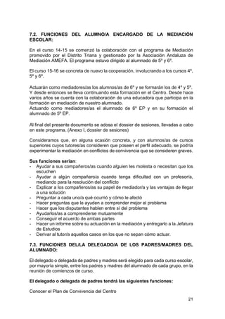 21
7.2. FUNCIONES DEL ALUMNO/A ENCARGADO DE LA MEDIACIÓN
ESCOLAR:
En el curso 14-15 se comenzó la colaboración con el programa de Mediación
promovido por el Distrito Triana y gestionado por la Asociación Andaluza de
Mediación AMEFA. El programa estuvo dirigido al alumnado de 5º y 6º.
El curso 15-16 se concreta de nuevo la cooperación, involucrando a los cursos 4º,
5º y 6º.
Actuarán como mediadores/as los alumnos/as de 6º y se formarán los de 4º y 5º.
Y desde entonces se lleva continuando esta formación en el Centro. Desde hace
varios años se cuenta con la colaboración de una educadora que participa en la
formación en mediación de nuestro alumnado.
Actuando como mediadores/as el alumnado de 6º EP y en su formación el
alumnado de 5º EP.
Al final del presente documento se adosa el dossier de sesiones, llevadas a cabo
en este programa. (Anexo I, dossier de sesiones)
Consideramos que, en alguna ocasión concreta, y con alumnos/as de cursos
superiores cuyos tutores/as consideren que poseen el perfil adecuado, se podría
experimentar la mediación en conflictos de convivencia que se consideren graves.
Sus funciones serían:
- Ayudar a sus compañeros/as cuando alguien les molesta o necesitan que los
escuchen
- Ayudar a algún compañero/a cuando tenga dificultad con un profesor/a,
mediando para la resolución del conflicto
- Explicar a los compañeros/as su papel de mediador/a y las ventajas de llegar
a una solución
- Preguntar a cada uno/a qué ocurrió y cómo le afectó
- Hacer preguntas que le ayuden a comprender mejor el problema
- Hacer que los disputantes hablen entre sí del problema
- Ayudarlos/as a comprenderse mutuamente
- Conseguir el acuerdo de ambas partes
- Hacer un informe sobre su actuación en la mediación y entregarlo a la Jefatura
de Estudios
- Derivar al tutor/a aquellos casos en los que no sepan cómo actuar.
7.3. FUNCIONES DEL/LA DELEGADO/A DE LOS PADRES/MADRES DEL
ALUMNADO:
El delegado o delegada de padres y madres será elegido para cada curso escolar,
por mayoría simple, entre los padres y madres del alumnado de cada grupo, en la
reunión de comienzos de curso.
El delegado o delegada de padres tendrá las siguientes funciones:
Conocer el Plan de Convivencia del Centro
 