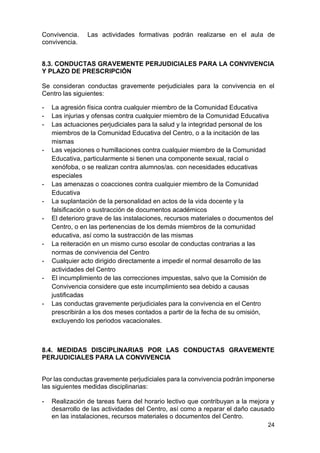 24
Convivencia. Las actividades formativas podrán realizarse en el aula de
convivencia.
8.3. CONDUCTAS GRAVEMENTE PERJUDICIALES PARA LA CONVIVENCIA
Y PLAZO DE PRESCRIPCIÓN
Se consideran conductas gravemente perjudiciales para la convivencia en el
Centro las siguientes:
- La agresión física contra cualquier miembro de la Comunidad Educativa
- Las injurias y ofensas contra cualquier miembro de la Comunidad Educativa
- Las actuaciones perjudiciales para la salud y la integridad personal de los
miembros de la Comunidad Educativa del Centro, o a la incitación de las
mismas
- Las vejaciones o humillaciones contra cualquier miembro de la Comunidad
Educativa, particularmente si tienen una componente sexual, racial o
xenófoba, o se realizan contra alumnos/as. con necesidades educativas
especiales
- Las amenazas o coacciones contra cualquier miembro de la Comunidad
Educativa
- La suplantación de la personalidad en actos de la vida docente y la
falsificación o sustracción de documentos académicos
- El deterioro grave de las instalaciones, recursos materiales o documentos del
Centro, o en las pertenencias de los demás miembros de la comunidad
educativa, así como la sustracción de las mismas
- La reiteración en un mismo curso escolar de conductas contrarias a las
normas de convivencia del Centro
- Cualquier acto dirigido directamente a impedir el normal desarrollo de las
actividades del Centro
- El incumplimiento de las correcciones impuestas, salvo que la Comisión de
Convivencia considere que este incumplimiento sea debido a causas
justificadas
- Las conductas gravemente perjudiciales para la convivencia en el Centro
prescribirán a los dos meses contados a partir de la fecha de su omisión,
excluyendo los periodos vacacionales.
8.4. MEDIDAS DISCIPLINARIAS POR LAS CONDUCTAS GRAVEMENTE
PERJUDICIALES PARA LA CONVIVENCIA
Por las conductas gravemente perjudiciales para la convivencia podrán imponerse
las siguientes medidas disciplinarias:
- Realización de tareas fuera del horario lectivo que contribuyan a la mejora y
desarrollo de las actividades del Centro, así como a reparar el daño causado
en las instalaciones, recursos materiales o documentos del Centro.
 