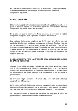 26
En todo caso, quedará constancia escrita y se le informará a los padres/madres
o representantes legales del alumno/a. de las correcciones y medidas
disciplinarias impuestas.
8.6. RECLAMACIONES
El alumno/a, sus padres/madres o representantes legales, podrán presentar en el
plazo de dos días lectivos una reclamación contra las correcciones o medidas
disciplinarias impuestas, ante quién las impuso.
En el caso en que la reclamación fuese estimada, la corrección o medida
disciplinaria no figurará en el expediente académico del alumno/a.
Las medidas disciplinarias adoptadas por la Dirección en relación con las
conductas del alumnado podrán ser revisadas por el Consejo Escolar a instancia
de los padres/madres o representantes legales del alumnado. Para ello se
convocará una sesión extraordinaria del Consejo Escolar en el plazo máximo de
dos días lectivos, contados desde que se presentó la instancia, para que este
órgano proceda a confirmar o revisar la decisión y proponga, si corresponde, las
medidas oportunas.
8.7. PROCEDIMIENTO PARA LA IMPOSICIÓN DE LA MEDIDA DISCIPLINARIA
DE CAMBIO DE CENTRO
La Dirección del centro acordará la iniciación del procedimiento en el plazo de dos
días, contados desde que se tuvo conocimiento de la conducta. Con carácter
previo podrá acordar la apertura de un periodo de información, a fin de conocer
las circunstancias del caso concreto y la conveniencia o no de iniciar el
procedimiento.
La instrucción del procedimiento se llevará a cabo por un profesor/a del Centro
designado por el Director/a.
La Dirección notificará al alumno/a, así como a su padre/madre o representante
legal, especificando las conductas que se le imputan y el nombre del instructor/a,
para que en el plazo de dos días lectivos formulen las alegaciones oportunas.
La Dirección informará al servicio de inspección de educación el inicio del
procedimiento y lo mantendrá informado hasta su resolución.
 