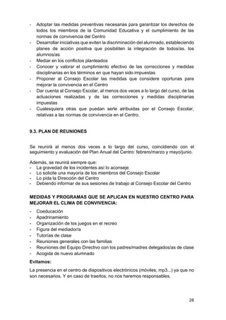 28
- Adoptar las medidas preventivas necesarias para garantizar los derechos de
todos los miembros de la Comunidad Educativa y el cumplimiento de las
normas de convivencia del Centro
- Desarrollar iniciativas que eviten la discriminación del alumnado, estableciendo
planes de acción positiva que posibiliten la integración de todos/as. los
alumnos/as
- Mediar en los conflictos planteados
- Conocer y valorar el cumplimiento efectivo de las correcciones y medidas
disciplinarias en los términos en que hayan sido impuestas
- Proponer al Consejo Escolar las medidas que considere oportunas para
mejorar la convivencia en el Centro
- Dar cuenta al Consejo Escolar, al menos dos veces a lo largo del curso, de las
actuaciones realizadas y de las correcciones y medidas disciplinarias
impuestas
- Cualesquiera otras que puedan serle atribuidas por el Consejo Escolar,
relativas a las normas de convivencia en el Centro.
9.3. PLAN DE REUNIONES
Se reunirá al menos dos veces a lo largo del curso, coincidiendo con el
seguimiento y evaluación del Plan Anual del Centro: febrero/marzo y mayo/junio.
Además, se reunirá siempre que:
- La gravedad de los incidentes así lo aconseje
- Lo solicite una mayoría de los miembros del Consejo Escolar
- Lo pida la Dirección del Centro
- Debiendo informar de sus sesiones de trabajo al Consejo Escolar del Centro
MEDIDAS Y PROGRAMAS QUE SE APLICAN EN NUESTRO CENTRO PARA
MEJORAR EL CLIMA DE CONVIVENCIA:
- Coeducación
- Apadrinamiento
- Organización de los juegos en el recreo
- Figura del mediador/a
- Tutorías de clase
- Reuniones generales con las familias
- Reuniones del Equipo Directivo con los padres/madres delegados/as de clase
- Acogida de nuevo alumnado
Evitamos:
La presencia en el centro de dispositivos electrónicos (móviles, mp3...) ya que no
son necesarios. Y en caso de traerlos, no nos haremos responsables.
 