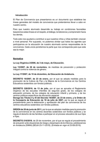 3
Introducción
El Plan de Convivencia que presentamos es un documento que establece las
líneas generales del modelo de convivencia que pretendemos llevar a cabo en
nuestro centro.
Para que nuestro alumnado desarrolle su trabajo en condiciones favorables
basaremos estas líneas en el respeto, el diálogo, la tolerancia y comprensión hacia
los demás.
Todo esto nos ayudará a contribuir a que nuestros niños y niñas también crezcan
a nivel personal. Por supuesto, no podemos olvidar que todos los agentes que
participamos en la educación de nuestro alumnado somos responsables de la
convivencia. Cada uno/a pondremos la parte que nos corresponda para que esta
sea la mejor.
Normativa
La Ley Orgánica 2/2006, de 3 de mayo, de Educación.
Ley 13/2007, de 26 de noviembre, de medidas de prevención y protección
integral contra la violencia de género.
La Ley 17/2007, de 10 de diciembre, de Educación de Andalucía.
DECRETO 19/2007, de 23 de enero, por el que se adopta medidas para la
promoción de la Cultura de Paz y la Mejora de la Convivencia en los Centros
Educativos sostenidos con fondos públicos.
DECRETO 328/2010, de 13 de julio, por el que se aprueba el Reglamento
Orgánico de las escuelas infantiles de segundo grado, de los colegios de
educación primaria, de los colegios de educación infantil y primaria, y de los
centros públicos específicos de educación especial.
Deroga los Títulos II y III del Decreto 19/2007, de 23 de enero, y la Orden de
la Consejería de Educación de 18 de julio de 2007, por la que se regula el
procedimiento para la elaboración y aprobación del plan de convivencia de los
centros educativos sostenidos con fondos públicos.
ORDEN de 20 de junio de 2011, por la que se adoptan medidas para la promoción
de la convivencia en los centros docentes sostenidos con fondos públicos y se
regula el derecho de las familias a participar en el proceso educativo de sus hijos
e hijas.
DECRETO 210/2018, de 20 de noviembre, por el que se regula el procedimiento
de actuación ante situaciones de riesgo y desamparo de la infancia y adolescencia
en Andalucía (SIMIA) (BOJA 23-11-2018). (Entrada en vigor el 23-08-2019).
 