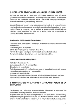 4
1. DIAGNÓSTICO DEL ESTADO DE LA CONVIVENCIA EN EL CENTRO
En todos los años que el Centro lleva funcionando no se han dado problemas
graves de convivencia. El clima del Centro es positivo y el sistema de relaciones
dentro de los diferentes sectores de la Comunidad Educativa (Profesores-
alumnos-familias-PAS) es correcto y respetuoso.
Los conflictos que puedan surgir aparecen normalmente a la hora del recreo,
muchos de ellos originados en la competición deportiva: insultos, peleas, se ponen
motes…Estos se resuelven con el diálogo y alguna medida disciplinaria de
carácter menor: quedarse sin jugar en el recreo, parte de amonestación y
comunicación a los padres/madres.
Los tipos de conflictos más frecuentes son:
Disrupción en el aula: Hablar a destiempo, levantarse sin permiso, hablar con los
compañeros…
Distracción y falta de atención.
Olvido del material para el desarrollo de la clase.
Pérdida de respeto a cualquier miembro de la comunidad educativa.
Marginación o abuso de un grupo hacia alumnos más débiles.
Sus causas consideramos que son:
Falta de motivación escolar.
Llamadas de atención de forma global.
Dificultades de aprendizaje.
Falta de colaboración y/o implicación por parte de los padres/madres a la hora de
hacer al alumnado autónomo y responsable.
Impulsividad, poca reflexión.
Falta de un referente de autoridad en el ámbito familiar:(sin límites ni normas).
Falta de responsabilidad de la familia ante el centro en casos puntuales.
2. RESPUESTA QUE DA EL CENTRO A LA SITUACIÓN ACTUAL DE LA
CONVIVENCIA
La respuesta del Centro ante estas situaciones consiste en la implicación del
profesorado, familia y alumnado, aunando esfuerzos.
El profesorado ha adquirido el compromiso de una actitud más observadora y
comprometida para garantizar que este tipo de situaciones no sean un problema
en el normal desarrollo de los escolares, ni en el logro de los objetivos propuestos.
 