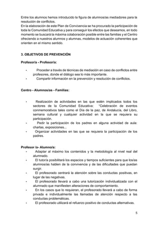 5
Entre los alumnos hemos introducido la figura de alumnos/as mediadores para la
resolución de conflictos.
En la elaboración de este Plan de Convivencia se ha procurado la participación de
toda la Comunidad Educativa y para conseguir los efectos que deseamos, en todo
momento se buscará la máxima colaboración posible entre las familias y el Centro
ofreciendo a nuestros alumnos y alumnas, modelos de actuación coherentes que
orienten en el mismo sentido.
3. OBJETIVOS DE PREVENCIÓN
Profesor/a - Profesor/a:
• Proceder a través de técnicas de mediación en caso de conflictos entre
profesores, donde el diálogo sea lo más importante.
• Compartir información en la prevención y resolución de conflictos.
Centro - Alumnos/as - Familias:
• Realización de actividades en las que estén implicados todos los
sectores de la Comunidad Educativa: “Celebración de eventos
conmemorativos tales como el Día de la paz, de Andalucía, del Libro,
semana cultural y cualquier actividad en la que se requiera su
participación.
• Pedir la participación de los padres en alguna actividad de aula:
charlas, exposiciones...
• Organizar actividades en las que se requiera la participación de los
padres.
Profesor /a- Alumno/a:
• Adaptar al máximo los contenidos y la metodología al nivel real del
alumnado.
• El tutor/a posibilitará los espacios y tiempos suficientes para que los/as
alumnos/as hablen de la convivencia y de las dificultades que puedan
surgir.
• El profesorado centrará la atención sobre las conductas positivas, en
lugar de las negativas.
• El profesorado llevará a cabo una tutorización individualizada con el
alumnado que manifiesten alteraciones de comportamiento.
• En los casos que lo requieran, el profesorado llevará a cabo de forma
privada e individualmente las llamadas de atención respecto a las
conductas problemáticas.
• El profesorado utilizará el refuerzo positivo de conductas alternativas.
 
