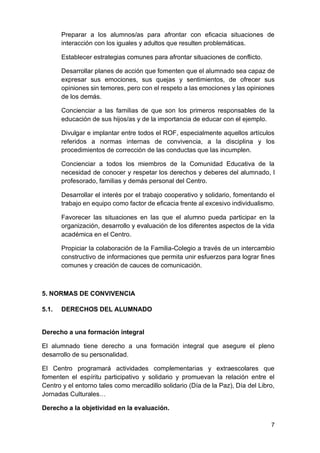 7
Preparar a los alumnos/as para afrontar con eficacia situaciones de
interacción con los iguales y adultos que resulten problemáticas.
Establecer estrategias comunes para afrontar situaciones de conflicto.
Desarrollar planes de acción que fomenten que el alumnado sea capaz de
expresar sus emociones, sus quejas y sentimientos, de ofrecer sus
opiniones sin temores, pero con el respeto a las emociones y las opiniones
de los demás.
Concienciar a las familias de que son los primeros responsables de la
educación de sus hijos/as y de la importancia de educar con el ejemplo.
Divulgar e implantar entre todos el ROF, especialmente aquellos artículos
referidos a normas internas de convivencia, a la disciplina y los
procedimientos de corrección de las conductas que las incumplen.
Concienciar a todos los miembros de la Comunidad Educativa de la
necesidad de conocer y respetar los derechos y deberes del alumnado, l
profesorado, familias y demás personal del Centro.
Desarrollar el interés por el trabajo cooperativo y solidario, fomentando el
trabajo en equipo como factor de eficacia frente al excesivo individualismo.
Favorecer las situaciones en las que el alumno pueda participar en la
organización, desarrollo y evaluación de los diferentes aspectos de la vida
académica en el Centro.
Propiciar la colaboración de la Familia-Colegio a través de un intercambio
constructivo de informaciones que permita unir esfuerzos para lograr fines
comunes y creación de cauces de comunicación.
5. NORMAS DE CONVIVENCIA
5.1. DERECHOS DEL ALUMNADO
Derecho a una formación integral
El alumnado tiene derecho a una formación integral que asegure el pleno
desarrollo de su personalidad.
El Centro programará actividades complementarias y extraescolares que
fomenten el espíritu participativo y solidario y promuevan la relación entre el
Centro y el entorno tales como mercadillo solidario (Día de la Paz), Día del Libro,
Jornadas Culturales…
Derecho a la objetividad en la evaluación.
 