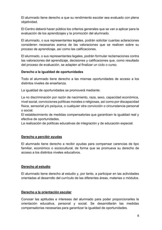 8
El alumnado tiene derecho a que su rendimiento escolar sea evaluado con plena
objetividad.
El Centro deberá hacer público los criterios generales que se van a aplicar para la
evaluación de los aprendizajes y la promoción del alumnado.
El alumnado, o sus representantes legales, podrán solicitar cuantas aclaraciones
consideren necesarias acerca de las valoraciones que se realicen sobre su
proceso de aprendizaje, así como las calificaciones.
El alumnado, o sus representantes legales, podrán formular reclamaciones contra
las valoraciones del aprendizaje, decisiones y calificaciones que, como resultado
del proceso de evaluación, se adapten al finalizar un ciclo o curso.
Derecho a la igualdad de oportunidades
Todo el alumnado tiene derecho a las mismas oportunidades de acceso a los
distintos niveles de enseñanza.
La igualdad de oportunidades se promoverá mediante:
La no discriminación por razón de nacimiento, raza, sexo, capacidad económica,
nivel social, convicciones políticas morales o religiosas, así como por discapacidad
física, sensorial y/o psíquica, o cualquier otra convicción o circunstancia personal
o social.
El establecimiento de medidas compensatorias que garanticen la igualdad real y
efectiva de oportunidades.
La realización de políticas educativas de integración y de educación especial.
Derecho a percibir ayudas
El alumnado tiene derecho a recibir ayudas para compensar carencias de tipo
familiar, económico o sociocultural, de forma que se promueva su derecho de
acceso a los distintos niveles educativos.
Derecho al estudio
El alumnado tiene derecho al estudio y, por tanto, a participar en las actividades
orientadas al desarrollo del currículo de las diferentes áreas, materias o módulos.
Derecho a la orientación escolar
Conocer las aptitudes e intereses del alumnado para poder proporcionarles la
orientación educativa, personal y social. Se desarrollarán las medidas
compensatorias necesarias para garantizar la igualdad de oportunidades.
 