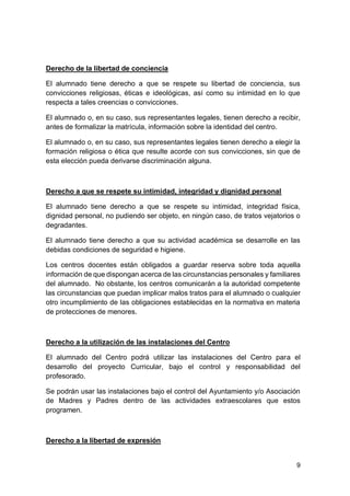 9
Derecho de la libertad de conciencia
El alumnado tiene derecho a que se respete su libertad de conciencia, sus
convicciones religiosas, éticas e ideológicas, así como su intimidad en lo que
respecta a tales creencias o convicciones.
El alumnado o, en su caso, sus representantes legales, tienen derecho a recibir,
antes de formalizar la matrícula, información sobre la identidad del centro.
El alumnado o, en su caso, sus representantes legales tienen derecho a elegir la
formación religiosa o ética que resulte acorde con sus convicciones, sin que de
esta elección pueda derivarse discriminación alguna.
Derecho a que se respete su intimidad, integridad y dignidad personal
El alumnado tiene derecho a que se respete su intimidad, integridad física,
dignidad personal, no pudiendo ser objeto, en ningún caso, de tratos vejatorios o
degradantes.
El alumnado tiene derecho a que su actividad académica se desarrolle en las
debidas condiciones de seguridad e higiene.
Los centros docentes están obligados a guardar reserva sobre toda aquella
información de que dispongan acerca de las circunstancias personales y familiares
del alumnado. No obstante, los centros comunicarán a la autoridad competente
las circunstancias que puedan implicar malos tratos para el alumnado o cualquier
otro incumplimiento de las obligaciones establecidas en la normativa en materia
de protecciones de menores.
Derecho a la utilización de las instalaciones del Centro
El alumnado del Centro podrá utilizar las instalaciones del Centro para el
desarrollo del proyecto Curricular, bajo el control y responsabilidad del
profesorado.
Se podrán usar las instalaciones bajo el control del Ayuntamiento y/o Asociación
de Madres y Padres dentro de las actividades extraescolares que estos
programen.
Derecho a la libertad de expresión
 