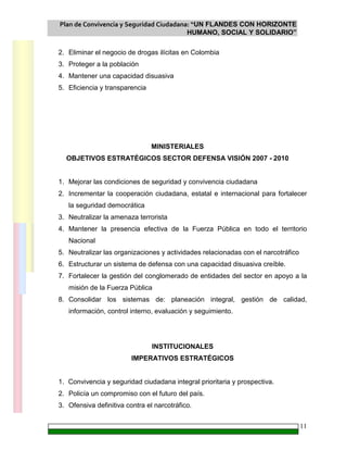 Plan de Convivencia y Seguridad Ciudadana: “UN FLANDES CON HORIZONTE
HUMANO, SOCIAL Y SOLIDARIO”
11
2. Eliminar el negocio de drogas ilícitas en Colombia
3. Proteger a la población
4. Mantener una capacidad disuasiva
5. Eficiencia y transparencia
MINISTERIALES
OBJETIVOS ESTRATÉGICOS SECTOR DEFENSA VISIÓN 2007 - 2010
1. Mejorar las condiciones de seguridad y convivencia ciudadana
2. Incrementar la cooperación ciudadana, estatal e internacional para fortalecer
la seguridad democrática
3. Neutralizar la amenaza terrorista
4. Mantener la presencia efectiva de la Fuerza Pública en todo el territorio
Nacional
5. Neutralizar las organizaciones y actividades relacionadas con el narcotráfico
6. Estructurar un sistema de defensa con una capacidad disuasiva creíble.
7. Fortalecer la gestión del conglomerado de entidades del sector en apoyo a la
misión de la Fuerza Pública
8. Consolidar los sistemas de: planeación integral, gestión de calidad,
información, control interno, evaluación y seguimiento.
INSTITUCIONALES
IMPERATIVOS ESTRATÉGICOS
1. Convivencia y seguridad ciudadana integral prioritaria y prospectiva.
2. Policía un compromiso con el futuro del país.
3. Ofensiva definitiva contra el narcotráfico.
 