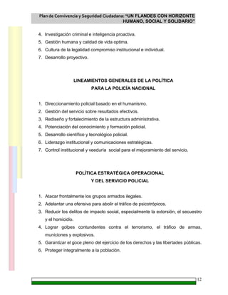 Plan de Convivencia y Seguridad Ciudadana: “UN FLANDES CON HORIZONTE
HUMANO, SOCIAL Y SOLIDARIO”
12
4. Investigación criminal e inteligencia proactiva.
5. Gestión humana y calidad de vida optima.
6. Cultura de la legalidad compromiso institucional e individual.
7. Desarrollo proyectivo.
LINEAMIENTOS GENERALES DE LA POLÍTICA
PARA LA POLICÍA NACIONAL
1. Direccionamiento policial basado en el humanismo.
2. Gestión del servicio sobre resultados efectivos.
3. Rediseño y fortalecimiento de la estructura administrativa.
4. Potenciación del conocimiento y formación policial.
5. Desarrollo científico y tecnológico policial.
6. Liderazgo institucional y comunicaciones estratégicas.
7. Control institucional y veeduría social para el mejoramiento del servicio.
POLÍTICA ESTRATÉGICA OPERACIONAL
Y DEL SERVICIO POLICIAL
1. Atacar frontalmente los grupos armados ilegales.
2. Adelantar una ofensiva para abolir el tráfico de psicotrópicos.
3. Reducir los delitos de impacto social, especialmente la extorsión, el secuestro
y el homicidio.
4. Lograr golpes contundentes contra el terrorismo, el tráfico de armas,
municiones y explosivos.
5. Garantizar el goce pleno del ejercicio de los derechos y las libertades públicas.
6. Proteger integralmente a la población.
 