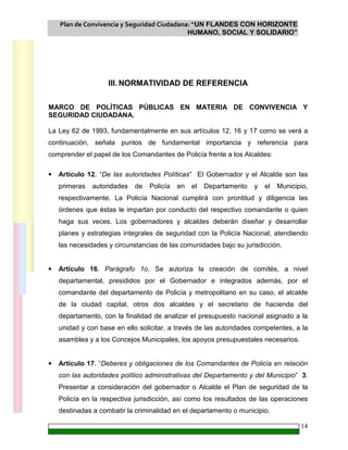 Plan de Convivencia y Seguridad Ciudadana: “UN FLANDES CON HORIZONTE
HUMANO, SOCIAL Y SOLIDARIO”
14
III. NORMATIVIDAD DE REFERENCIA
MARCO DE POLÍTICAS PÚBLICAS EN MATERIA DE CONVIVENCIA Y
SEGURIDAD CIUDADANA.
La Ley 62 de 1993, fundamentalmente en sus artículos 12, 16 y 17 como se verá a
continuación, señala puntos de fundamental importancia y referencia para
comprender el papel de los Comandantes de Policía frente a los Alcaldes:
• Artículo 12. “De las autoridades Políticas” El Gobernador y el Alcalde son las
primeras autoridades de Policía en el Departamento y el Municipio,
respectivamente. La Policía Nacional cumplirá con prontitud y diligencia las
órdenes que éstas le impartan por conducto del respectivo comandante o quien
haga sus veces. Los gobernadores y alcaldes deberán diseñar y desarrollar
planes y estrategias integrales de seguridad con la Policía Nacional, atendiendo
las necesidades y circunstancias de las comunidades bajo su jurisdicción.
• Artículo 16. Parágrafo 1o. Se autoriza la creación de comités, a nivel
departamental, presididos por el Gobernador e integrados además, por el
comandante del departamento de Policía y metropolitano en su caso, el alcalde
de la ciudad capital, otros dos alcaldes y el secretario de hacienda del
departamento, con la finalidad de analizar el presupuesto nacional asignado a la
unidad y con base en ello solicitar, a través de las autoridades competentes, a la
asamblea y a los Concejos Municipales, los apoyos presupuestales necesarios.
• Artículo 17. “Deberes y obligaciones de los Comandantes de Policía en relación
con las autoridades político administrativas del Departamento y del Municipio” 3.
Presentar a consideración del gobernador o Alcalde el Plan de seguridad de la
Policía en la respectiva jurisdicción, así como los resultados de las operaciones
destinadas a combatir la criminalidad en el departamento o municipio.
 
