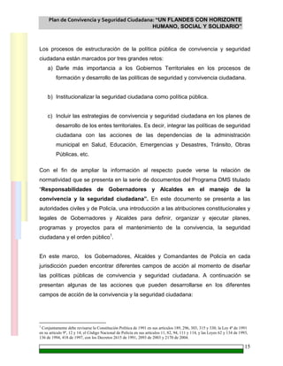Plan de Convivencia y Seguridad Ciudadana: “UN FLANDES CON HORIZONTE
HUMANO, SOCIAL Y SOLIDARIO”
15
Los procesos de estructuración de la política pública de convivencia y seguridad
ciudadana están marcados por tres grandes retos:
a) Darle más importancia a los Gobiernos Territoriales en los procesos de
formación y desarrollo de las políticas de seguridad y convivencia ciudadana.
b) Institucionalizar la seguridad ciudadana como política pública.
c) Incluir las estrategias de convivencia y seguridad ciudadana en los planes de
desarrollo de los entes territoriales. Es decir, integrar las políticas de seguridad
ciudadana con las acciones de las dependencias de la administración
municipal en Salud, Educación, Emergencias y Desastres, Tránsito, Obras
Públicas, etc.
Con el fin de ampliar la información al respecto puede verse la relación de
normatividad que se presenta en la serie de documentos del Programa DMS titulado
“Responsabilidades de Gobernadores y Alcaldes en el manejo de la
convivencia y la seguridad ciudadana”. En este documento se presenta a las
autoridades civiles y de Policía, una introducción a las atribuciones constitucionales y
legales de Gobernadores y Alcaldes para definir, organizar y ejecutar planes,
programas y proyectos para el mantenimiento de la convivencia, la seguridad
ciudadana y el orden público1
.
En este marco, los Gobernadores, Alcaldes y Comandantes de Policía en cada
jurisdicción pueden encontrar diferentes campos de acción al momento de diseñar
las políticas públicas de convivencia y seguridad ciudadana. A continuación se
presentan algunas de las acciones que pueden desarrollarse en los diferentes
campos de acción de la convivencia y la seguridad ciudadana:
1
Conjuntamente debe revisarse la Constitución Política de 1991 en sus artículos 189, 296, 303, 315 y 330; la Ley 4ª de 1991
en su artículo 9º, 12 y 14; el Código Nacional de Policía en sus artículos 11, 82, 94, 111 y 114, y las Leyes 62 y 134 de 1993,
136 de 1994, 418 de 1997, con los Decretos 2615 de 1991, 2093 de 2003 y 2170 de 2004.
 