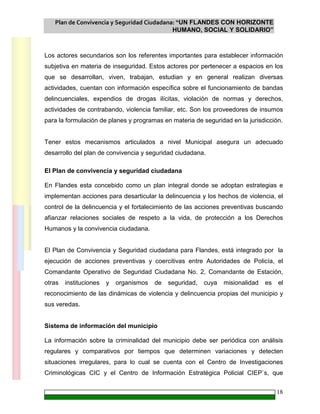 Plan de Convivencia y Seguridad Ciudadana: “UN FLANDES CON HORIZONTE
HUMANO, SOCIAL Y SOLIDARIO”
18
Los actores secundarios son los referentes importantes para establecer información
subjetiva en materia de inseguridad. Estos actores por pertenecer a espacios en los
que se desarrollan, viven, trabajan, estudian y en general realizan diversas
actividades, cuentan con información específica sobre el funcionamiento de bandas
delincuenciales, expendios de drogas ilícitas, violación de normas y derechos,
actividades de contrabando, violencia familiar, etc. Son los proveedores de insumos
para la formulación de planes y programas en materia de seguridad en la jurisdicción.
Tener estos mecanismos articulados a nivel Municipal asegura un adecuado
desarrollo del plan de convivencia y seguridad ciudadana.
El Plan de convivencia y seguridad ciudadana
En Flandes esta concebido como un plan integral donde se adoptan estrategias e
implementan acciones para desarticular la delincuencia y los hechos de violencia, el
control de la delincuencia y el fortalecimiento de las acciones preventivas buscando
afianzar relaciones sociales de respeto a la vida, de protección a los Derechos
Humanos y la convivencia ciudadana.
El Plan de Convivencia y Seguridad ciudadana para Flandes, está integrado por la
ejecución de acciones preventivas y coercitivas entre Autoridades de Policía, el
Comandante Operativo de Seguridad Ciudadana No. 2, Comandante de Estación,
otras instituciones y organismos de seguridad, cuya misionalidad es el
reconocimiento de las dinámicas de violencia y delincuencia propias del municipio y
sus veredas.
Sistema de información del municipio
La información sobre la criminalidad del municipio debe ser periódica con análisis
regulares y comparativos por tiempos que determinen variaciones y detecten
situaciones irregulares, para lo cual se cuenta con el Centro de Investigaciones
Criminológicas CIC y el Centro de Información Estratégica Policial CIEP`s, que
 