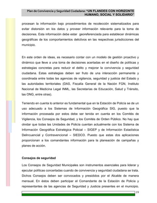Plan de Convivencia y Seguridad Ciudadana: “UN FLANDES CON HORIZONTE
HUMANO, SOCIAL Y SOLIDARIO”
19
procesan la información bajo procedimientos de recolección sistematizados para
evitar distorsión en los datos y proveer información relevante para la toma de
decisiones. Esta información debe estar georeferenciada para establecer dinámicas
geográficas de los comportamientos delictivos en las respectivas jurisdicciones del
municipio.
En este orden de ideas, es necesario contar con un modelo de gestión proactivo y
dinámico que lleve a una toma de decisiones acertadas en el diseño de políticas y
estrategias concretas para reducir el delito y mejorar la convivencia y seguridad
ciudadana. Estas estrategias deben ser fruto de una interacción permanente y
coordinada entre todas las agencias de vigilancia, seguridad y justicia del Estado y
las autoridades territoriales (DAS, Fiscalía General de la Nación FGN, Instituto
Nacional de Medicina Legal INML, las Secretarías de Educación, Salud y Tránsito,
las ONG, entre otras).
Teniendo en cuenta lo anterior es fundamental que en la Estación de Policía se de un
uso adecuado a los Sistemas de Información Geográfica SIG, puesto que la
información procesada por estos debe ser tenida en cuenta en los Comités de
Vigilancia, los Consejos de Seguridad, y los Comités de Orden Público. No hay que
olvidar que todas las Unidades de Policía cuentan actualmente con los Sistema de
Información Geográfica Estratégica Policial – SIGEP y de Información Estadística
Delincuencial y Contravencional – SIEDCO. Puesto que estas dos aplicaciones
proporcionan a los comandantes información para la planeación de campañas y
planes de acción.
Consejos de seguridad
Los Consejos de Seguridad Municipales son instrumentos esenciales para liderar y
ejecutar políticas concertadas cuando de convivencia y seguridad ciudadana se trata.
Dichos Consejos deben ser convocados y presididos por el Alcalde de manera
mensual. En éstos deben participar el Comandante de la Estación de Policía y
representantes de las agencias de Seguridad y Justicia presentes en el municipio.
 