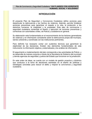Plan de Convivencia y Seguridad Ciudadana: “UN FLANDES CON HORIZONTE
HUMANO, SOCIAL Y SOLIDARIO”
2
INTRODUCCIÓN
El presente Plan de Seguridad y Convivencia Ciudadana define acciones para
desarticular la delincuencia y los hechos de violencia. Además, permite fortalecer
acciones preventivas para garantizar el respeto a la vida, la protección a los
derechos humanos, la integridad y la propiedad. Este plan de convivencia y
seguridad ciudadana contempla el diseño y ejecución de acciones preventivas y
correctivas con autoridades civiles, de Policía y ciudadanía en general.
Su elaboración esta fundamentada en el reconocimiento de los factores generadores
de violencia y en información consistente sobre la delincuencia propia del municipio,
siendo coherente y coordinada con las instituciones pertinentes.
Para definirlo fue necesario contar con sustentos técnicos que garanticen la
objetividad de las decisiones. Existen dos elementos fundamentales de este
instrumento: la información objetiva y sistematizada y los análisis de información.
El seguimiento e implementación del plan corresponde a las autoridades de Policía y
se desarrolla de manera conjunta a través de la Secretaria de Gobierno del municipio
y demás agencias de seguridad y justicia del Estado que funcionan en la jurisdicción.
En este orden de ideas, se cuenta con un modelo de gestión proactivo y dinámico
que conduzca a la toma de decisiones acertadas en el diseño de políticas y
estrategias concretas para reducir el delito y mejorar la convivencia y seguridad
ciudadana.
 