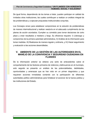 Plan de Convivencia y Seguridad Ciudadana: “UN FLANDES CON HORIZONTE
HUMANO, SOCIAL Y SOLIDARIO”
20
De igual forma, dependiendo de los temas a tratar, pueden participar en calidad de
invitados otras instituciones, las cuales contribuyen a realizar un análisis integral de
las problemáticas y a ejecutar propuestas institucionales conjuntas.
Los Consejos sirven para establecer compromisos en la solución de problemáticas
de manera interinstitucional y realizar veeduría en el adecuado cumplimiento de los
planes de acción acordados. Cumplen su cometido para tomar decisiones de corto
plazo y crear resultados a mediano y largo. Su eficiencia requiere: I) Liderazgo y
compromiso de la primera autoridad administrativa, II) Análisis de la información para
tomar medidas. III) Realizarse de manera regular y ordinaria, y IV) Hacer seguimiento
y evaluación a las acciones desarrolladas.
V. AMBIENTE DE LA GESTIÓN DE LAS AUTORIDADES EN EL
MANEJO DE LA CONVIVENCIA Y SEGURIDAD CIUDADANA EN
FLANDES
De la información anterior se obtiene una serie de antecedentes sobre el
comportamiento de los factores primarios de violencia y delincuencia en el municipio,
acto seguido se presenta un análisis de las potencialidades, debilidades,
oportunidades y amenazas que se han visto en un primer diagnóstico y que
requieren acciones inmediatas contando con la participación de diferentes
autoridades político administrativas para fortalecer el accionar de la fuerza pública y
las instituciones del Estado.
 