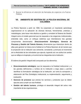 Plan de Convivencia y Seguridad Ciudadana: “UN FLANDES CON HORIZONTE
HUMANO, SOCIAL Y SOLIDARIO”
22
Buscar la eficiencia en atención de llamadas de urgencia a la Fuerza
Pública.
VII. AMBIENTE DE GESTION DE LA POLICIA NACIONAL DE
COLOMBIA
La Policía Nacional a partir de 1995, ha cosechado un importante aprendizaje
organizacional en la aplicación de diversas técnicas, herramientas, prácticas y
metodologías, para hacer más efectiva su gestión y consideró al Sistema de Gestión
Integral como el modelo gerencial que da respuesta a las exigencias institucionales,
entendido este, como un enfoque sistémico que interrelaciona tres grandes
componentes denominados: Direccionamiento Estratégico, Gerencia de
Procesos y Gestión del Talento Humano, dimensiones que interactúan dentro de
ellas para generar la Cultura de la Calidad en la Policía Nacional, de tal manera que
la proyección de la institución sea coherente, consistente y promueva el incremento
de la efectividad de las actividades que ejecuta, logrando así una actitud de cambio
que se refleja en el ejemplo y el control de los integrantes de la Institución.
El sistema de gestión integral está compuesto por los elementos:
• Direccionamiento estratégico, que da respuesta a la finalidad institucional, y a
las grandes definiciones y rumbos de la institución a largo plazo y permite
identificar la formulación estratégica de la Institución, así como la concepción y
elaboración del Plan Estratégico Institucional, su implementación, seguimiento y
evaluación.
• Gerencia de procesos que precisa los servicios y productos que se deben
ejecutar para cumplir con esa finalidad.
• Gestión del talento humano, privilegia el desarrollo integral del activo más
importante de las organizaciones.
 