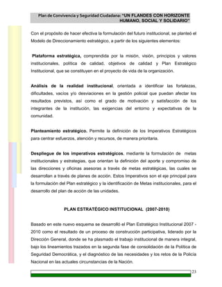 Plan de Convivencia y Seguridad Ciudadana: “UN FLANDES CON HORIZONTE
HUMANO, SOCIAL Y SOLIDARIO”
23
Con el propósito de hacer efectiva la formulación del futuro institucional, se planteó el
Modelo de Direccionamiento estratégico, a partir de los siguientes elementos:
Plataforma estratégica, comprendida por la misión, visión, principios y valores
institucionales, política de calidad, objetivos de calidad y Plan Estratégico
Institucional, que se constituyen en el proyecto de vida de la organización.
Análisis de la realidad institucional, orientada a identificar las fortalezas,
dificultades, vacíos y/o desviaciones en la gestión policial que puedan afectar los
resultados previstos, así como el grado de motivación y satisfacción de los
integrantes de la institución, las exigencias del entorno y expectativas de la
comunidad.
Planteamiento estratégico. Permite la definición de los Imperativos Estratégicos
para centrar esfuerzos, atención y recursos, de manera prioritaria.
Despliegue de los imperativos estratégicos, mediante la formulación de metas
institucionales y estrategias, que orientan la definición del aporte y compromiso de
las direcciones y oficinas asesoras a través de metas estratégicas, las cuales se
desarrollan a través de planes de acción. Estos Imperativos son el eje principal para
la formulación del Plan estratégico y la identificación de Metas institucionales, para el
desarrollo del plan de acción de las unidades.
PLAN ESTRATÉGICO INSTITUCIONAL (2007-2010)
Basado en este nuevo esquema se desarrolló el Plan Estratégico Institucional 2007 -
2010 como el resultado de un proceso de construcción participativa, liderado por la
Dirección General, donde se ha plasmado el trabajo institucional de manera integral,
bajo los lineamientos trazados en la segunda fase de consolidación de la Política de
Seguridad Democrática, y el diagnóstico de las necesidades y los retos de la Policía
Nacional en las actuales circunstancias de la Nación.
 