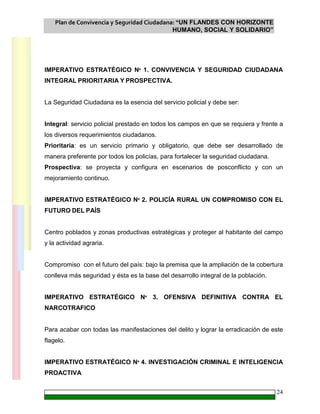 Plan de Convivencia y Seguridad Ciudadana: “UN FLANDES CON HORIZONTE
HUMANO, SOCIAL Y SOLIDARIO”
24
IMPERATIVO ESTRATÉGICO Nº 1. CONVIVENCIA Y SEGURIDAD CIUDADANA
INTEGRAL PRIORITARIA Y PROSPECTIVA.
La Seguridad Ciudadana es la esencia del servicio policial y debe ser:
Integral: servicio policial prestado en todos los campos en que se requiera y frente a
los diversos requerimientos ciudadanos.
Prioritaria: es un servicio primario y obligatorio, que debe ser desarrollado de
manera preferente por todos los policías, para fortalecer la seguridad ciudadana.
Prospectiva: se proyecta y configura en escenarios de posconflicto y con un
mejoramiento continuo.
IMPERATIVO ESTRATÉGICO Nº 2. POLICÍA RURAL UN COMPROMISO CON EL
FUTURO DEL PAÍS
Centro poblados y zonas productivas estratégicas y proteger al habitante del campo
y la actividad agraria.
Compromiso con el futuro del país: bajo la premisa que la ampliación de la cobertura
conlleva más seguridad y ésta es la base del desarrollo integral de la población.
IMPERATIVO ESTRATÉGICO Nº 3. OFENSIVA DEFINITIVA CONTRA EL
NARCOTRAFICO
Para acabar con todas las manifestaciones del delito y lograr la erradicación de este
flagelo.
IMPERATIVO ESTRATÉGICO Nº 4. INVESTIGACIÓN CRIMINAL E INTELIGENCIA
PROACTIVA
 