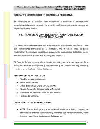 Plan de Convivencia y Seguridad Ciudadana: “UN FLANDES CON HORIZONTE
HUMANO, SOCIAL Y SOLIDARIO”
26
IMPERATIVO ESTRATÉGICO Nº 7. DESARROLLO PROYECTIVO.
Se constituye en la prioridad para modernizar y actualizar la infraestructura
tecnológica de la policía nacional, de acuerdo con los avances en este campo y los
requerimientos del servicio.
VIII. PLAN DE ACCIÓN DEL DEPARTAMENTO DE POLICIA
CUNDINAMARCA 2008
Los planes de acción son documentos debidamente estructurados que forman parte
del Planeamiento Estratégico de la Institución. Por medio de ellos, se busca
“materializar” los objetivos estratégicos previamente establecidos, dotándoles de un
elemento cuantitativo y verificable a lo largo del proyecto.
El Plan de Acción compromete el trabajo de una gran parte del personal de la
institución, estableciendo plazos y responsables y un sistema de seguimiento y
monitoreo de todas las acciones diseñadas.
INSUMOS DEL PLAN DE ACCION
Plan Estratégico Institucional.
Metas Institucionales.
Metas de la DISEC-DIBIE-DINAE-DISAN.
Plan de Desarrollo Departamental y Municipal.
Evaluación del Plan de Acción del año anterior.
Políticas de Gobierno.
COMPONENTES DEL PLAN DE ACCION
META: Precisa los logros que se deben alcanzar en el tiempo previsto, se
expresan en términos cuantificables y medibles, con verbos dinámicos, como
disminuir, estructurar, implementar, fortalecer etc.
 
