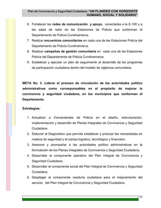 Plan de Convivencia y Seguridad Ciudadana: “UN FLANDES CON HORIZONTE
HUMANO, SOCIAL Y SOLIDARIO”
29
6. Fortalecer las redes de comunicación y apoyo, conectadas a la E-100 y a
las salas de radio de las Estaciones de Policía que conforman el
Departamento de Policía Cundinamarca.
7. Realizar encuentros comunitarios en cada una de las Estaciones Policía del
Departamento de Policía Cundinamarca.
8. Realizar campañas de gestión comunitaria en cada una de las Estaciones
Policía del Departamento de Policía Cundinamarca.
9. Establecer y ejecutar un plan de seguimiento al desarrollo de los programas
de participación ciudadana dentro del modelo de vigilancia comunitaria.
META No. 3. Liderar el proceso de vinculación de las autoridades político
administrativas como corresponsables en el propósito de mejorar la
convivencia y seguridad ciudadana, en los municipios que conforman el
Departamento.
Estrategias:
1. Actualizar a Comandantes de Policía en el diseño, estructuración,
implementación y desarrollo de Planes Integrales de Convivencia y Seguridad
Ciudadana.
2. Elaborar el Diagnóstico que permita establecer y priorizar las necesidades en
materia de seguridad y el campo logístico, tecnológico y financiero.
3. Asesorar y acompañar a las autoridades político administrativas en la
formulación de los Planes Integrales de Convivencia y Seguridad Ciudadana.
4. Desarrollar el componente operativo del Plan Integral de Convivencia y
Seguridad Ciudadana.
5. Desarrollar el componente social del Plan Integral de Convivencia y Seguridad
Ciudadana.
6. Desplegar el componente veeduría ciudadana para el mejoramiento del
servicio, del Plan Integral de Convivencia y Seguridad Ciudadana.
 
