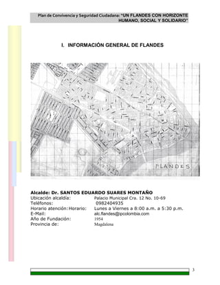 Plan de Convivencia y Seguridad Ciudadana: “UN FLANDES CON HORIZONTE
HUMANO, SOCIAL Y SOLIDARIO”
3
I. INFORMACIÓN GENERAL DE FLANDES
Alcalde: Dr. SANTOS EDUARDO SUARES MONTAÑO
Ubicación alcaldía: Palacio Municipal Cra. 12 No. 10-69
Teléfonos: 0982404935
Horario atención:Horario: Lunes a Viernes a 8:00 a.m. a 5:30 p.m.
E-Mail: alc.flandes@ipcolombia.com
Año de Fundación: 1954
Provincia de: Magdalena
 