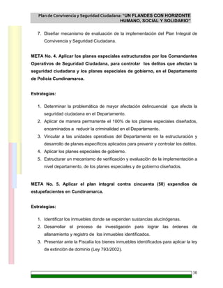 Plan de Convivencia y Seguridad Ciudadana: “UN FLANDES CON HORIZONTE
HUMANO, SOCIAL Y SOLIDARIO”
30
7. Diseñar mecanismo de evaluación de la implementación del Plan Integral de
Convivencia y Seguridad Ciudadana.
META No. 4. Aplicar los planes especiales estructurados por los Comandantes
Operativos de Seguridad Ciudadana, para controlar los delitos que afectan la
seguridad ciudadana y los planes especiales de gobierno, en el Departamento
de Policía Cundinamarca.
Estrategias:
1. Determinar la problemática de mayor afectación delincuencial que afecta la
seguridad ciudadana en el Departamento.
2. Aplicar de manera permanente el 100% de los planes especiales diseñados,
encaminados a reducir la criminalidad en el Departamento.
3. Vincular a las unidades operativas del Departamento en la estructuración y
desarrollo de planes específicos aplicados para prevenir y controlar los delitos.
4. Aplicar los planes especiales de gobierno.
5. Estructurar un mecanismo de verificación y evaluación de la implementación a
nivel departamento, de los planes especiales y de gobierno diseñados.
META No. 5. Aplicar el plan integral contra cincuenta (50) expendios de
estupefacientes en Cundinamarca.
Estrategias:
1. Identificar los inmuebles donde se expenden sustancias alucinógenas.
2. Desarrollar el proceso de investigación para lograr las órdenes de
allanamiento y registro de los inmuebles identificados.
3. Presentar ante la Fiscalía los bienes inmuebles identificados para aplicar la ley
de extinción de dominio (Ley 793/2002).
 