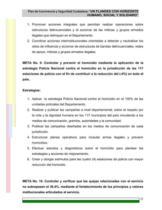 Plan de Convivencia y Seguridad Ciudadana: “UN FLANDES CON HORIZONTE
HUMANO, SOCIAL Y SOLIDARIO”
32
1. Promover acciones integrales que permitan realizar operaciones sobre
estructuras delincuenciales y el accionar de las milicias y grupos armados
ilegales que delinquen en el Departamento.
2. Coordinar acciones interinstitucionales orientadas a detectar y neutralizar los
sitios de influencia y accionar de estructuras de bandas delincuenciales, redes
de apoyo, milicias y grupos armados ilegales.
META No. 9. Controlar y prevenir el homicidio mediante la aplicación de la
estrategia Policía Nacional contra el homicidio en la jurisdicción de las 117
estaciones de policía con el fin de contribuir a la reducción del (-4%) en todo el
país.
Estrategias:
1. Aplicar la estrategia Policía Nacional contra el homicidio en el 100% de las
unidades policiales del Departamento.
2. Realizar y publicar las campañas a nivel departamental, sobre el respeto por
la vida y la dignidad humana en los 117 municipios del país vinculando a los
medios de comunicación, gremios, autoridades y la comunidad.
3. Publicar las campañas diseñadas en los medios de comunicación de cada
jurisdicción.
4. Estructurar planes operativos para incautar armas ilegales y prevenir
homicidios.
5. Efectuar estudios y diagnósticos sobre el homicidio para plantear las
estrategias y acciones de mejoramiento.
6. Crear y otorgar estímulos para las cuatro (4) estaciones de policía con mayor
reducción del homicidio.
META No. 10. Controlar y verificar que las quejas relacionadas con el servicio
no sobrepasen el 36.4%, mediante el fortalecimiento de los principios y valores
institucionales articulados al servicio.
 