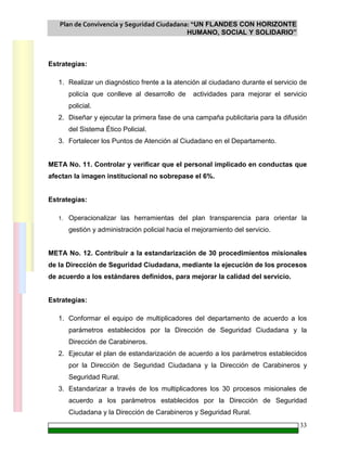 Plan de Convivencia y Seguridad Ciudadana: “UN FLANDES CON HORIZONTE
HUMANO, SOCIAL Y SOLIDARIO”
33
Estrategias:
1. Realizar un diagnóstico frente a la atención al ciudadano durante el servicio de
policía que conlleve al desarrollo de actividades para mejorar el servicio
policial.
2. Diseñar y ejecutar la primera fase de una campaña publicitaria para la difusión
del Sistema Ético Policial.
3. Fortalecer los Puntos de Atención al Ciudadano en el Departamento.
META No. 11. Controlar y verificar que el personal implicado en conductas que
afectan la imagen institucional no sobrepase el 6%.
Estrategias:
1. Operacionalizar las herramientas del plan transparencia para orientar la
gestión y administración policial hacia el mejoramiento del servicio.
META No. 12. Contribuir a la estandarización de 30 procedimientos misionales
de la Dirección de Seguridad Ciudadana, mediante la ejecución de los procesos
de acuerdo a los estándares definidos, para mejorar la calidad del servicio.
Estrategias:
1. Conformar el equipo de multiplicadores del departamento de acuerdo a los
parámetros establecidos por la Dirección de Seguridad Ciudadana y la
Dirección de Carabineros.
2. Ejecutar el plan de estandarización de acuerdo a los parámetros establecidos
por la Dirección de Seguridad Ciudadana y la Dirección de Carabineros y
Seguridad Rural.
3. Estandarizar a través de los multiplicadores los 30 procesos misionales de
acuerdo a los parámetros establecidos por la Dirección de Seguridad
Ciudadana y la Dirección de Carabineros y Seguridad Rural.
 