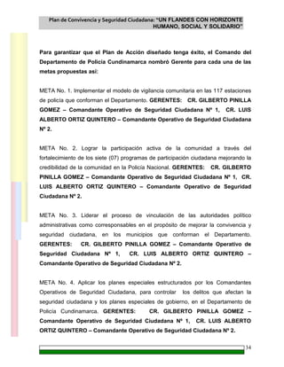 Plan de Convivencia y Seguridad Ciudadana: “UN FLANDES CON HORIZONTE
HUMANO, SOCIAL Y SOLIDARIO”
34
Para garantizar que el Plan de Acción diseñado tenga éxito, el Comando del
Departamento de Policía Cundinamarca nombró Gerente para cada una de las
metas propuestas así:
META No. 1. Implementar el modelo de vigilancia comunitaria en las 117 estaciones
de policía que conforman el Departamento. GERENTES: CR. GILBERTO PINILLA
GOMEZ – Comandante Operativo de Seguridad Ciudadana Nº 1, CR. LUIS
ALBERTO ORTIZ QUINTERO – Comandante Operativo de Seguridad Ciudadana
Nº 2.
META No. 2. Lograr la participación activa de la comunidad a través del
fortalecimiento de los siete (07) programas de participación ciudadana mejorando la
credibilidad de la comunidad en la Policía Nacional. GERENTES: CR. GILBERTO
PINILLA GOMEZ – Comandante Operativo de Seguridad Ciudadana Nº 1, CR.
LUIS ALBERTO ORTIZ QUINTERO – Comandante Operativo de Seguridad
Ciudadana Nº 2.
META No. 3. Liderar el proceso de vinculación de las autoridades político
administrativas como corresponsables en el propósito de mejorar la convivencia y
seguridad ciudadana, en los municipios que conforman el Departamento.
GERENTES: CR. GILBERTO PINILLA GOMEZ – Comandante Operativo de
Seguridad Ciudadana Nº 1, CR. LUIS ALBERTO ORTIZ QUINTERO –
Comandante Operativo de Seguridad Ciudadana Nº 2.
META No. 4. Aplicar los planes especiales estructurados por los Comandantes
Operativos de Seguridad Ciudadana, para controlar los delitos que afectan la
seguridad ciudadana y los planes especiales de gobierno, en el Departamento de
Policía Cundinamarca. GERENTES: CR. GILBERTO PINILLA GOMEZ –
Comandante Operativo de Seguridad Ciudadana Nº 1, CR. LUIS ALBERTO
ORTIZ QUINTERO – Comandante Operativo de Seguridad Ciudadana Nº 2.
 