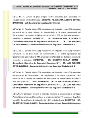 Plan de Convivencia y Seguridad Ciudadana: “UN FLANDES CON HORIZONTE
HUMANO, SOCIAL Y SOLIDARIO”
35
META No. 5. Aplicar el plan integral contra cincuenta (50) expendios de
estupefacientes en Cundinamarca. GERENTE: TC. WILLIAM ALBERTO BOYACA
ZAMBRANO – Jefe Seccional de Investigación Criminal.
META No. 6. Ejecutar cinco (05) operaciones de impacto y una (01) operación
estructural en la zona urbana, en cumplimiento a la matriz operacional del
Departamento, para reducir el 14% anual para el año 2.008, los delitos de terrorismo,
secuestro y extorsión. GERENTES: CR. GILBERTO PINILLA GOMEZ –
Comandante Operativo de Seguridad Ciudadana Nº 1, CR. LUIS ALBERTO
ORTIZ QUINTERO – Comandante Operativo de Seguridad Ciudadana Nº 2.
META No. 7. Ejecutar cinco (05) operaciones de impacto y una (01) operación
estructural en el área rural, en cumplimiento a la matriz operacional del
Departamento, para reducir el 14% anual para el año 2.008, los delitos de terrorismo,
secuestro y extorsión. GERENTES: CR. GILBERTO PINILLA GOMEZ –
Comandante Operativo de Seguridad Ciudadana Nº 1, CR. LUIS ALBERTO
ORTIZ QUINTERO – Comandante Operativo de Seguridad Ciudadana Nº 2.
META No. 8. Ejecutar cinco (05) operaciones de impacto y una (01) operación
estructural en el Departamento, en cumplimiento a la matriz operacional, para
contribuir en la captura de cabecillas de estructuras de bandas delincuenciales a
nivel país (13 FARC, 13 ELN). GERENTES: CR. GILBERTO PINILLA GOMEZ –
Comandante Operativo de Seguridad Ciudadana Nº 1, CR. LUIS ALBERTO
ORTIZ QUINTERO – Comandante Operativo de Seguridad Ciudadana Nº 2.
META No. 9. Controlar y prevenir el homicidio mediante la aplicación de la estrategia
Policía Nacional contra el homicidio en la jurisdicción de las 117 estaciones de policía
con el fin de contribuir a la reducción del (-4%) en todo el país. GERENTES: CR.
GILBERTO PINILLA GOMEZ – Comandante Operativo de Seguridad Ciudadana
 