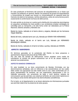 Plan de Convivencia y Seguridad Ciudadana: “UN FLANDES CON HORIZONTE
HUMANO, SOCIAL Y SOLIDARIO”
38
En esta jurisdicción el fenómeno del consumo de estupefacientes es un factor que
inquieta a la población en general, debido a la presencia de grupos de expendedores
y consumidores de drogas que buscan su comercialización en especial hacia los
menores de edad en los parques, centros educativos y sitios de concurrencia juvenil,
ocasionando la conformación de focos de delincuencia.
En este sentido es de tener en cuenta que la distribución de sustancias alucinógenas
en pequeñas cantidades les hace posible a sus vendedores emplear estrategias de
camuflaje para su transporte y de esta forma evitar ser detectados por la Policía
Nacional, estando ubicados y liderados así:
Banda los macos, radicada en el barrio obrero y angares, liderada por los hermanos
TIQUE MONTIEL.
Banda del nene, radicada barrio san Luís, liderada por EDWIN YAIR HERNANDEZ.
Banda de cholin, radicada en el barrio san Luís, liderada por HERNANDO
BOHORQUES HERRAN.
Banda de chorizo, radicada en el barrio la Ceiba y quintas, liderada por EDISON.
.ASPECTO SUBVERSIVO
En términos generales en la jurisdicción del Distrito no tiene presencia o
asentamiento ninguna estructura de las FARC ONT.
Por otro lado las bandas de delincuencia común emplean como medio de
intimidación el nombre de grupos subversivos con el fin de causar impacto y
alcanzar sus pretensiones.
ASPECTO BANDAS CRIMINALES
En esta localidad no se tiene conocimiento de Bandas Criminales con las
denominaciones señaladas, esto en referencia a las características con las cuales
debe contar una agrupación de esta índole como lo son: estar conformado por un
grupo representativo de hombres, ser una organización jerarquizada y con un
cabecilla reconocido, con armamento de largo y corto alcance, equipos de
comunicación que les permitan una cobertura territorial, así como tener injerencia en
las antiguas zonas donde delinquieron las desmovilizadas autodefensas.
Por lo tanto, en el departamento no se tienen elementos de informaciones puntuales
que permitan determinar la presencia de estos grupos.
 