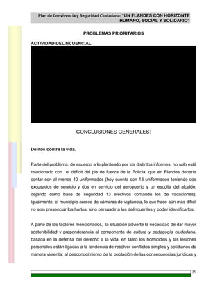 Plan de Convivencia y Seguridad Ciudadana: “UN FLANDES CON HORIZONTE
HUMANO, SOCIAL Y SOLIDARIO”
39
PROBLEMAS PRIORITARIOS
ACTIVIDAD DELINCUENCIAL
6
2
27
1
50
16
11
0 0 0 1
6
1
48
7
27
68
5
1 1 3 4
0
10
20
30
40
50
60
70
80
2006 2007
CONCLUSIONES GENERALES:
Delitos contra la vida.
Parte del problema, de acuerdo a lo planteado por los distintos informes, no solo está
relacionado con el déficit del pie de fuerza de la Policía, que en Flandes debería
contar con al menos 40 uniformados (hoy cuenta con 18 uniformados teniendo dos
excusados de servicio y dos en servicio del aeropuerto y un escolta del alcalde,
dejando como base de seguridad 13 efectivos contando los de vacaciones).
Igualmente, el municipio carece de cámaras de vigilancia, lo que hace aún más difícil
no solo presenciar los hurtos, sino persuadir a los delincuentes y poder identificarlos.
A parte de los factores mencionados, la situación advierte la necesidad de dar mayor
sostenibilidad y preponderancia al componente de cultura y pedagogía ciudadana,
basada en la defensa del derecho a la vida, en tanto los homicidios y las lesiones
personales están ligadas a la tendencia de resolver conflictos simples y cotidianos de
manera violenta; al desconocimiento de la población de las consecuencias jurídicas y
 
