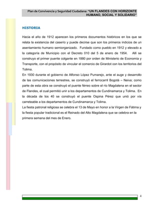 Plan de Convivencia y Seguridad Ciudadana: “UN FLANDES CON HORIZONTE
HUMANO, SOCIAL Y SOLIDARIO”
4
HISTORIA
Hacia el año de 1912 aparecen los primeros documentos históricos en los que se
relata la existencia del caserío y puede decirse que son los primeros indicios de un
asentamiento humano semiorganizado. Fundado como pueblo en 1912 y elevado a
la categoría de Municipio con el Decreto 010 del 5 de enero de 1954. Allí se
construyo el primer puente colgante en 1880 por orden de Ministerio de Economía y
Transporte, con el propósito de vincular el comercio de Girardot con los territorios del
Tolima.
En 1930 durante el gobierno de Alfonso López Pumarejo, ante el auge y desarrollo
de las comunicaciones terrestres, se construyó el ferrocarril Bogotá – Neiva; como
parte de esta obra se construyó el puente férreo sobre el río Magdalena en el sector
de Flandes, el cual permitió unir a los departamentos de Cundinamarca y Tolima. En
la década de los 40 se construyó el puente Ospina Pérez que unió por vía
carreteable a los departamentos de Cundinamarca y Tolima.
La fiesta patronal religiosa se celebra el 13 de Mayo en honor a la Virgen de Fátima y
la fiesta popular tradicional es el Reinado del Alto Magdalena que se celebra en la
primera semana del mes de Enero.
 
